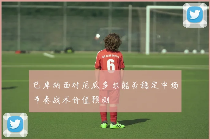 巴库纳面对厄瓜多尔能否稳定中场节奏战术价值预测
