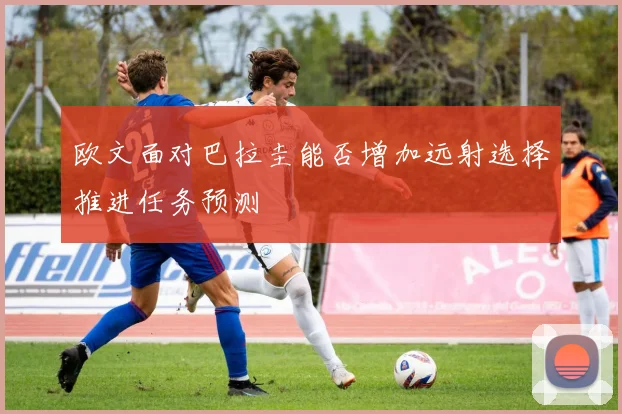 欧文面对巴拉圭能否增加远射选择推进任务预测