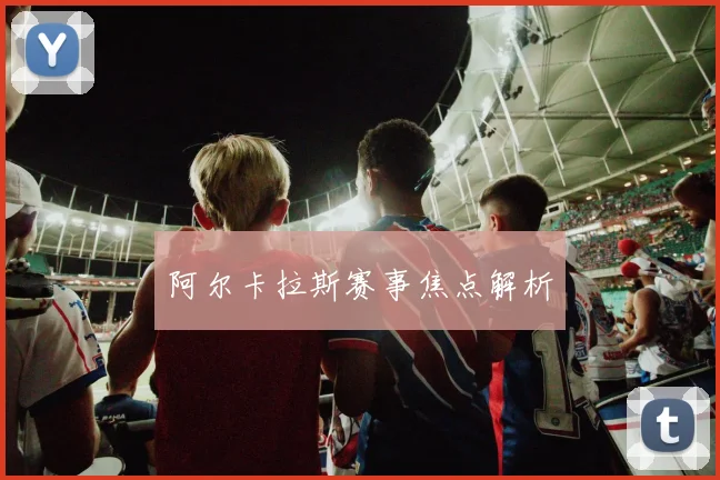阿尔卡拉斯赛事焦点解析