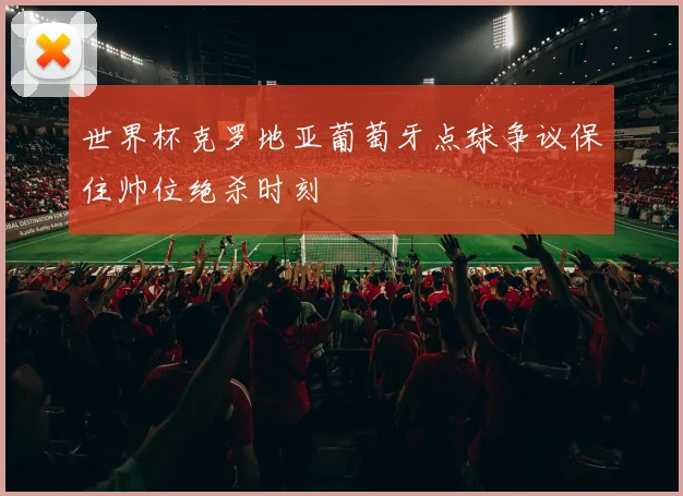 世界杯克罗地亚葡萄牙点球争议保住帅位绝杀时刻