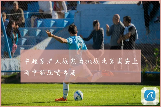 中超京沪大战黑马挑战北京国安上海申花压哨名局
