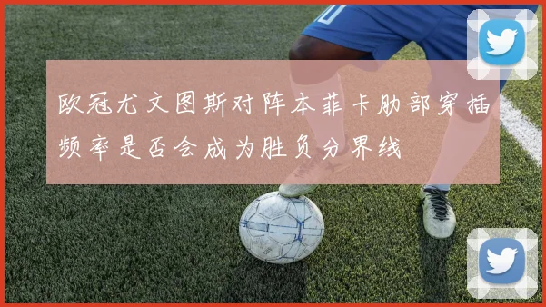 欧冠尤文图斯对阵本菲卡肋部穿插频率是否会成为胜负分界线