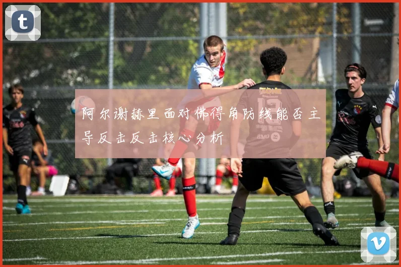 阿尔谢赫里面对佛得角防线能否主导反击反击核心分析