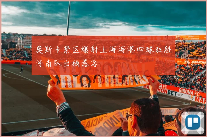 奥斯卡禁区爆射上海海港四球狂胜河南队出线悬念