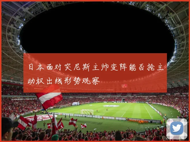 日本面对突尼斯主帅变阵能否抢主动权出线形势观察