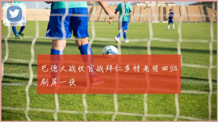 巴德大战收官战拜仁多特老将回归刷屏一夜