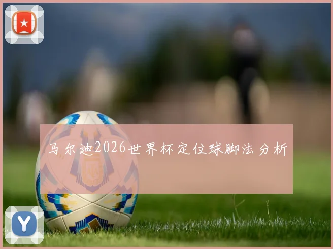 马尔迪2026世界杯定位球脚法分析