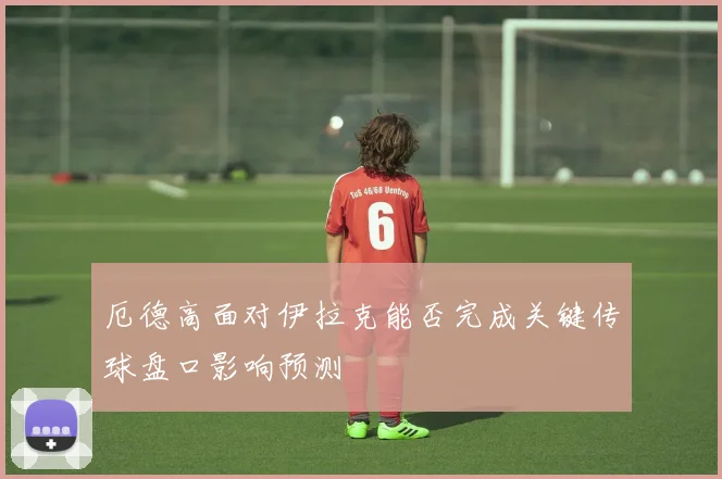 厄德高面对伊拉克能否完成关键传球盘口影响预测