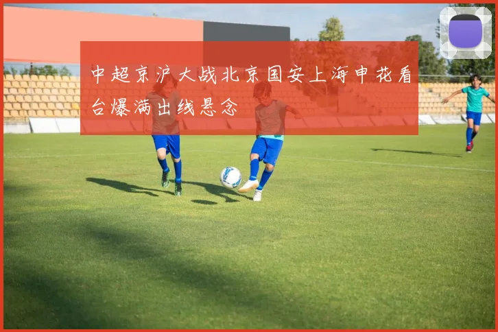 中超京沪大战北京国安上海申花看台爆满出线悬念
