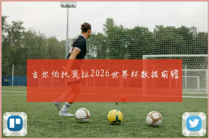 吉尔伯托莫拉2026世界杯数据前瞻