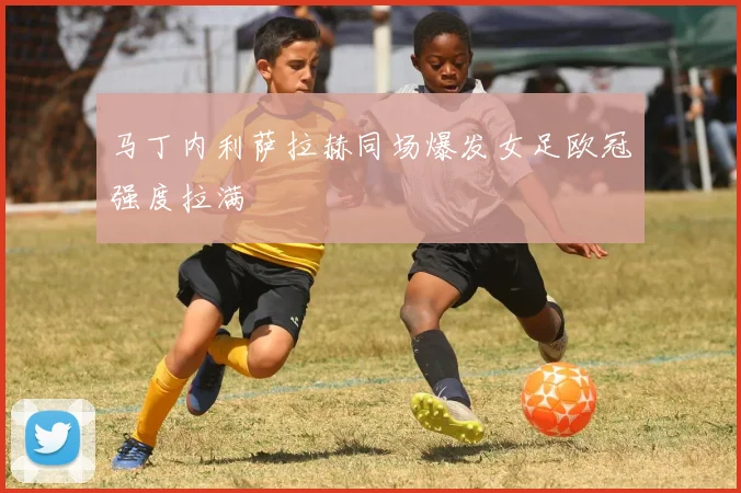 马丁内利萨拉赫同场爆发女足欧冠强度拉满