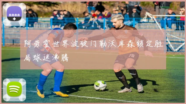 阿劳霍世界波破门勒沃库森锁定胜局球迷沸腾
