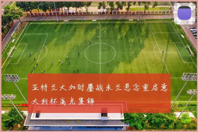 亚特兰大加时鏖战米兰悬念重启意大利杯高光集锦