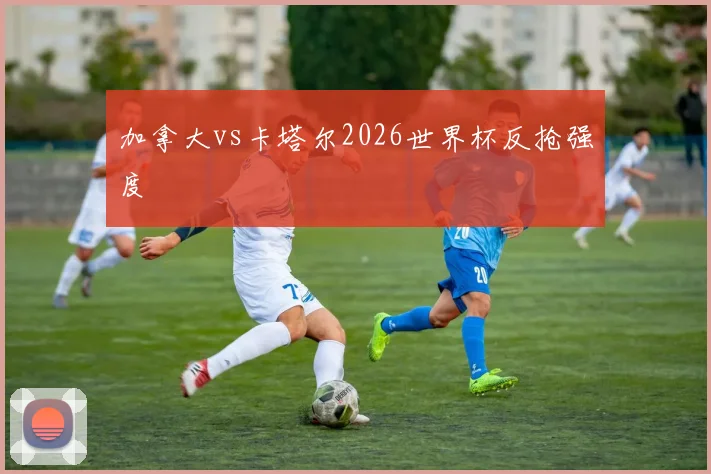 加拿大vs卡塔尔2026世界杯反抢强度