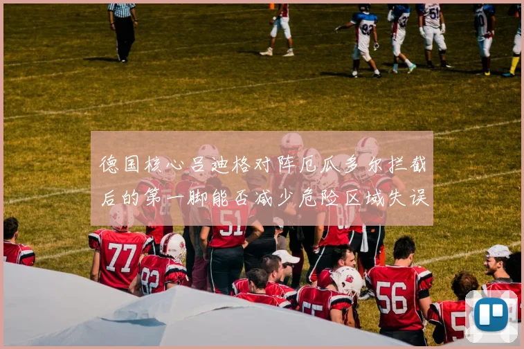 德国核心吕迪格对阵厄瓜多尔拦截后的第一脚能否减少危险区域失误