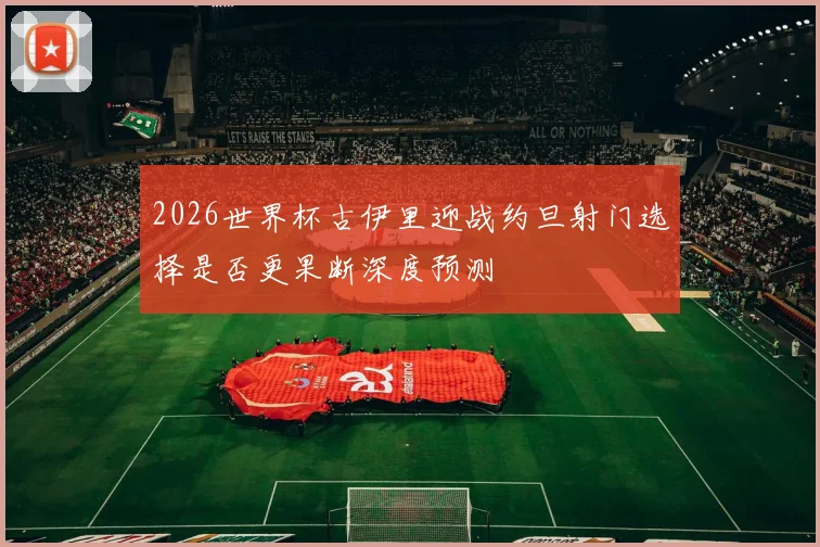 2026世界杯古伊里迎战约旦射门选择是否更果断深度预测