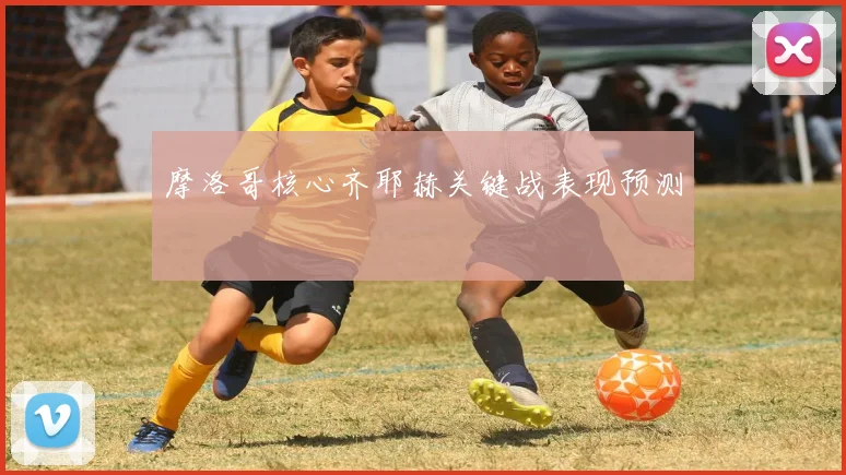摩洛哥核心齐耶赫关键战表现预测
