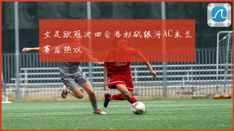 女足欧冠次回合洛杉矶银河AC米兰赛后热议