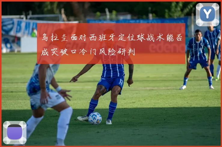 乌拉圭面对西班牙定位球战术能否成突破口冷门风险研判