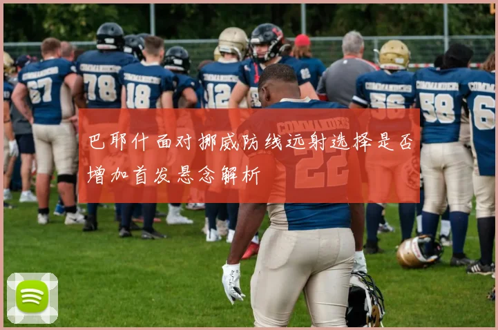 巴耶什面对挪威防线远射选择是否增加首发悬念解析