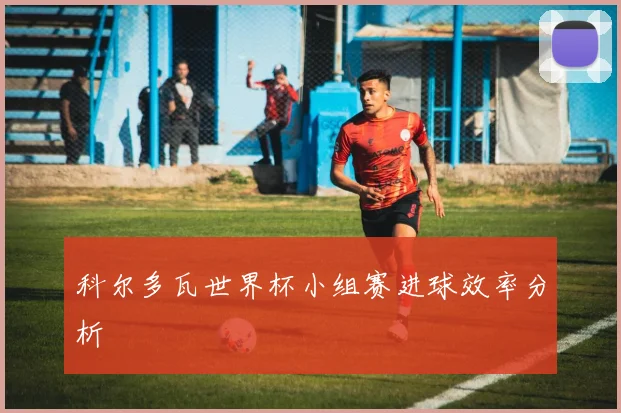 科尔多瓦世界杯小组赛进球效率分析