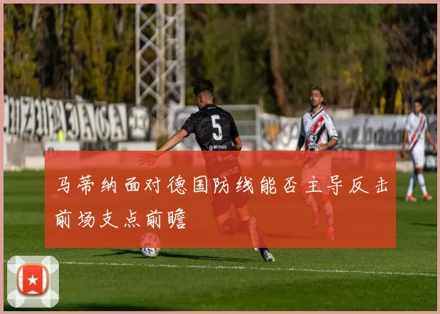 马蒂纳面对德国防线能否主导反击前场支点前瞻