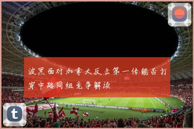 波黑面对加拿大反击第一传能否打穿中路同组竞争解读