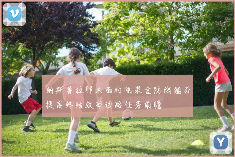 纳斯鲁拉耶夫面对刚果金防线能否提高终结效率边路任务前瞻