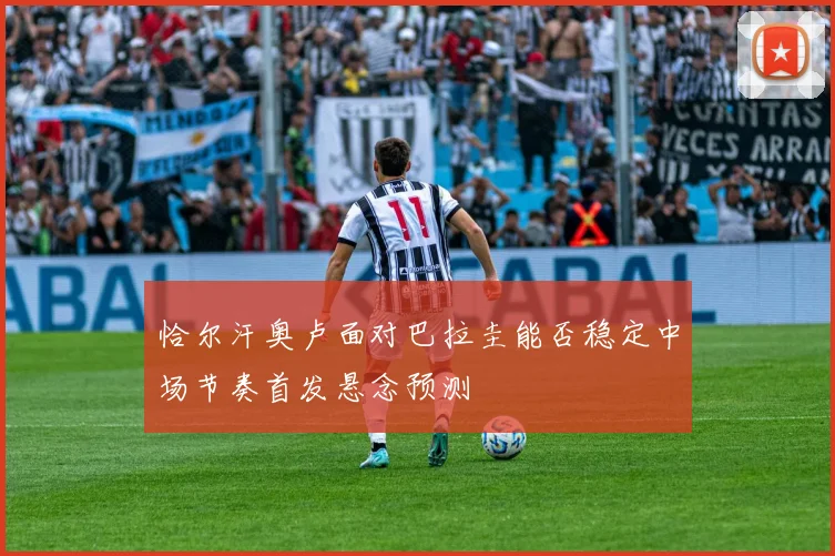 恰尔汗奥卢面对巴拉圭能否稳定中场节奏首发悬念预测
