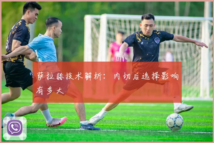 萨拉赫技术解析:内切后选择影响有多大