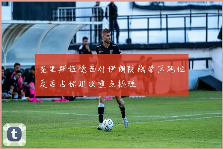 克里斯伍德面对伊朗防线禁区跑位是否占优进攻重点梳理