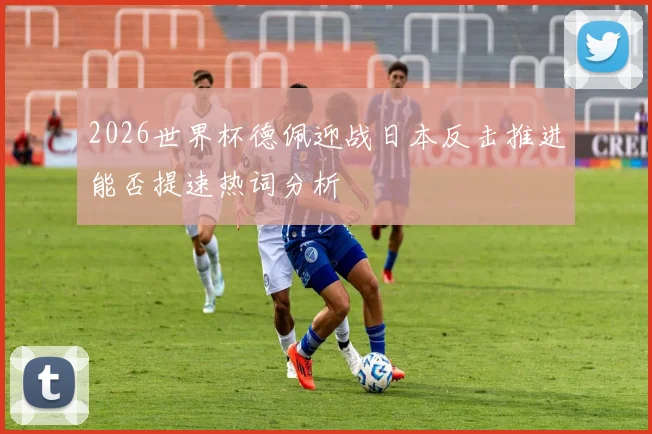 2026世界杯德佩迎战日本反击推进能否提速热词分析