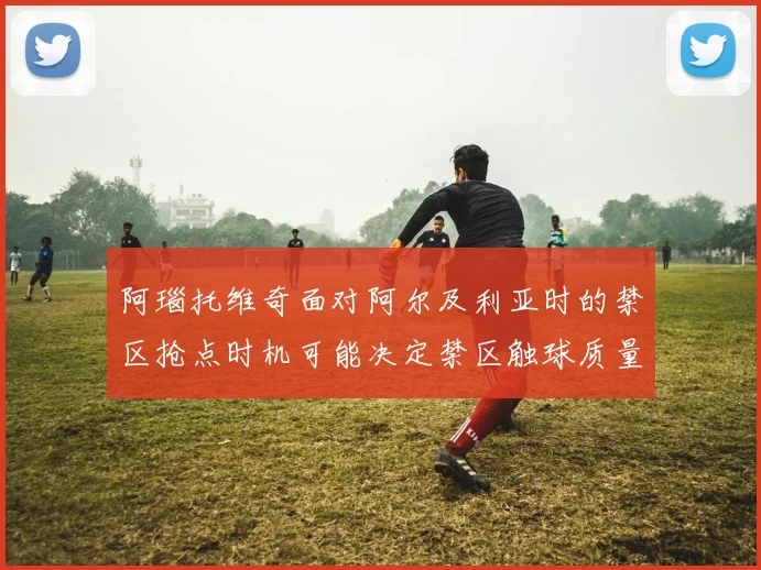 阿瑙托维奇面对阿尔及利亚时的禁区抢点时机可能决定禁区触球质量
