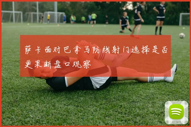 萨卡面对巴拿马防线射门选择是否更果断盘口观察