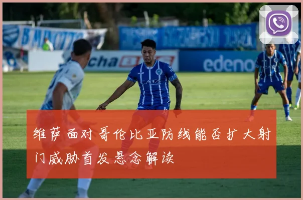 维萨面对哥伦比亚防线能否扩大射门威胁首发悬念解读