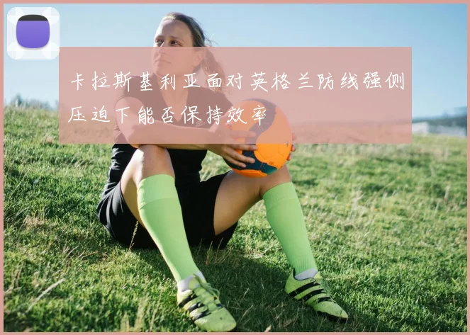 卡拉斯基利亚面对英格兰防线强侧压迫下能否保持效率