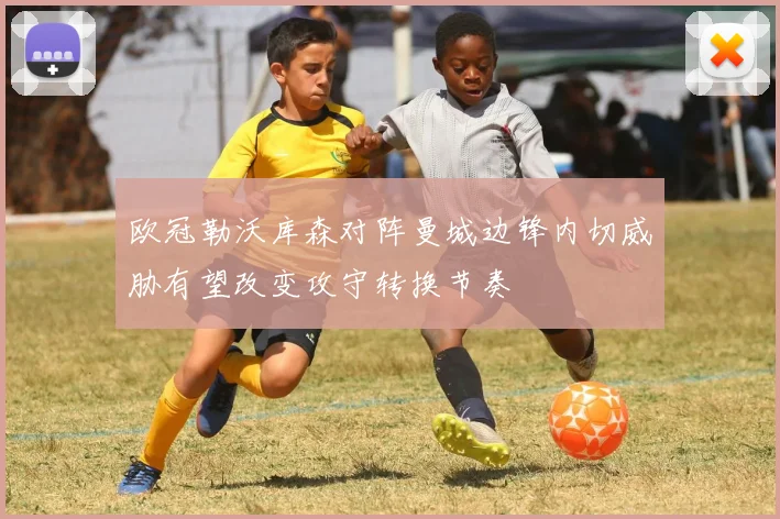 欧冠勒沃库森对阵曼城边锋内切威胁有望改变攻守转换节奏