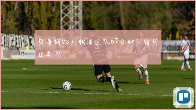 贝蒂斯vs利物浦主队67分钟门将封出单刀