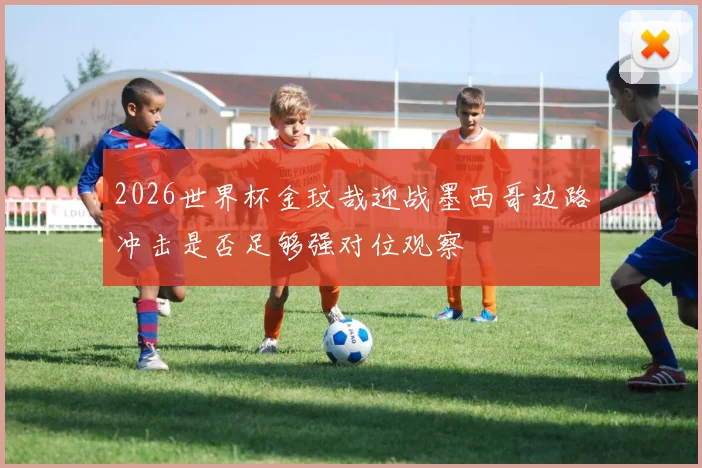 2026世界杯金玟哉迎战墨西哥边路冲击是否足够强对位观察