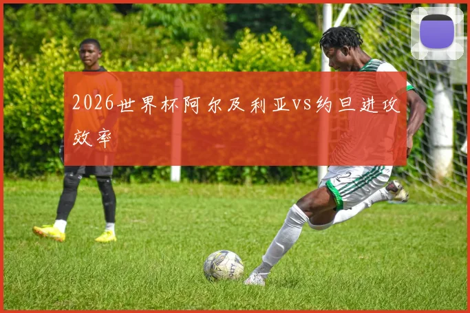 2026世界杯阿尔及利亚vs约旦进攻效率