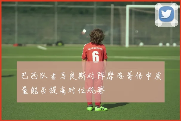 巴西队吉马良斯对阵摩洛哥传中质量能否提高对位观察