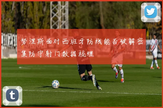 努涅斯面对西班牙防线能否破解密集防守射门数据梳理
