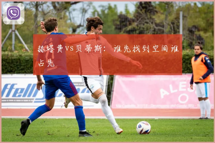 赫塔费vs贝蒂斯：谁先找到空间谁占先