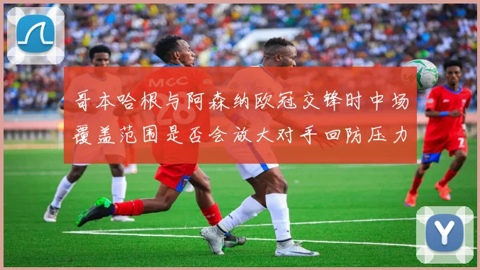哥本哈根与阿森纳欧冠交锋时中场覆盖范围是否会放大对手回防压力
