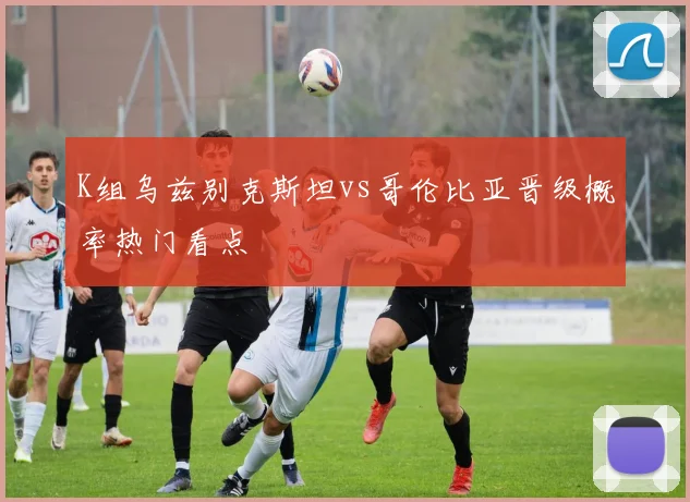 K组乌兹别克斯坦vs哥伦比亚晋级概率热门看点
