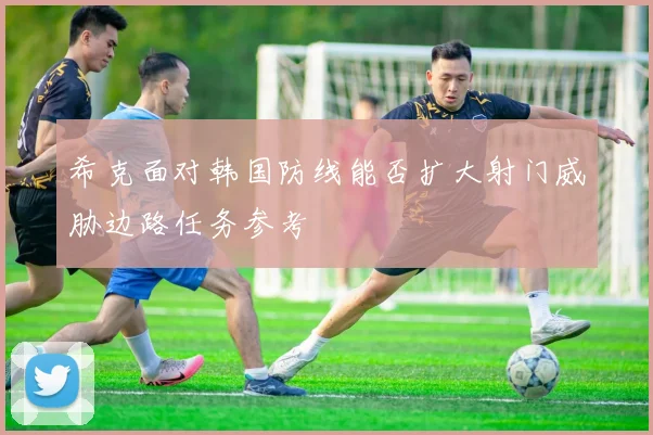 希克面对韩国防线能否扩大射门威胁边路任务参考