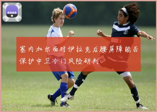 塞内加尔面对伊拉克后腰屏障能否保护中卫冷门风险研判